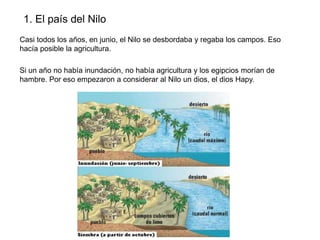 1. El país del Nilo
Casi todos los años, en junio, el Nilo se desbordaba y regaba los campos. Eso
hacía posible la agricultura.
Si un año no había inundación, no había agricultura y los egipcios morían de
hambre. Por eso empezaron a considerar al Nilo un dios, el dios Hapy.

 