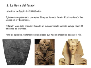 2. La tierra del faraón
La historia de Egipto duró 3.000 años.
Egipto estuvo gobernado por reyes. El rey se llamaba faraón. El primer faraón fue
Menes (el rey Escorpión).
El faraón tenía todo el poder. Cuando un faraón moría le sucedía su hijo. Hubo 31
dinastías de faraones.
Para los egipcios, los faraones eran dioses que hacían crecer las aguas del Nilo.

 