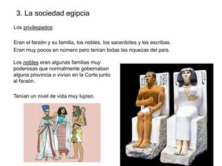 3. La sociedad egipcia
Los privilegiados:
Eran el faraón y su familia, los nobles, los sacerdotes y los escribas.
Eran muy pocos en número pero tenían todas las riquezas del país.
Los nobles eran algunas familias muy
poderosas que normalmente gobernaban
alguna provincia o vivían en la Corte junto
al faraón.
Tenían un nivel de vida muy lujoso.

 