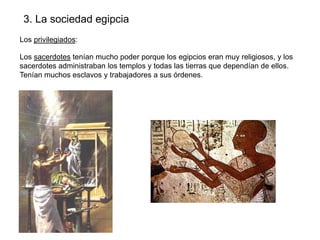 3. La sociedad egipcia
Los privilegiados:
Los sacerdotes tenían mucho poder porque los egipcios eran muy religiosos, y los
sacerdotes administraban los templos y todas las tierras que dependían de ellos.
Tenían muchos esclavos y trabajadores a sus órdenes.

 