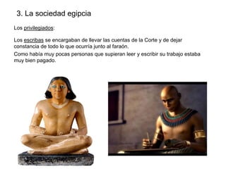 3. La sociedad egipcia
Los privilegiados:
Los escribas se encargaban de llevar las cuentas de la Corte y de dejar
constancia de todo lo que ocurría junto al faraón.
Como había muy pocas personas que supieran leer y escribir su trabajo estaba
muy bien pagado.

 