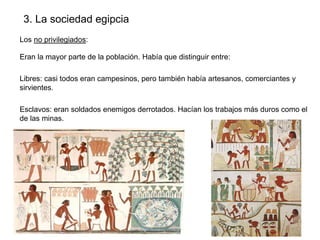 3. La sociedad egipcia
Los no privilegiados:
Eran la mayor parte de la población. Había que distinguir entre:
Libres: casi todos eran campesinos, pero también había artesanos, comerciantes y
sirvientes.
Esclavos: eran soldados enemigos derrotados. Hacían los trabajos más duros como el
de las minas.

 