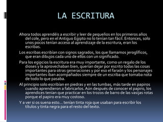 LA ESCRITURA
Ahora todos aprendéis a escribir y leer de pequeños en los primeros años
del cole, pero en el Antiguo Egipto no lo tenían tan fácil. Entonces, solo
unos pocos tenían acceso al aprendizaje de la escritura, eran los
escribas.
Los escribas escribían con signos sagrados, los que llamamos jeroglíficos,
que eran dibujos cada uno de ellos con un significado.
Para los egipcios la escritura era muy importante, como un regalo de los
dioses y la aprovechaban bien, querían dejar por escrito todas las cosas
importantes para otras generaciones y por eso el faraón y los personajes
importantes iban acompañados siempre de un escriba que tomaba nota
de todo lo que pasaba.
Al principio solo escribían en piedras y en las tumbas, más tarde en papiros
cuando aprendieron a fabricarlos.Aún después de conocer el papiro, los
aprendices tenían que practicar en los trozos de barro de las vasijas rotas
porque el papiro era muy costoso.
Y a ver si os suena esto… tenían tinta roja que usaban para escribir los
títulos y tinta negra para el resto del texto.
 