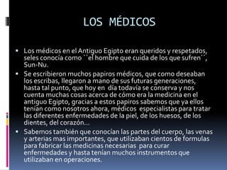 LOS MÉDICOS
 Los médicos en el Antiguo Egipto eran queridos y respetados,
seles conocía como ``el hombre que cuida de los que sufren´´,
Sun-Nu.
 Se escribieron muchos papiros médicos, que como deseaban
los escribas, llegaron a mano de sus futuras generaciones,
hasta tal punto, que hoy en día todavía se conserva y nos
cuenta muchas cosas acerca de cómo era la medicina en el
antiguo Egipto, gracias a estos papiros sabemos que ya ellos
tenían como nosotros ahora, médicos especialistas para tratar
las diferentes enfermedades de la piel, de los huesos, de los
dientes, del corazón…
 Sabemos también que conocían las partes del cuerpo, las venas
y arterias mas importantes, que utilizaban cientos de formulas
para fabricar las medicinas necesarias para curar
enfermedades y hasta tenían muchos instrumentos que
utilizaban en operaciones.
 