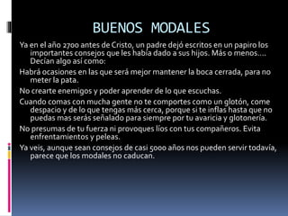 BUENOS MODALES
Ya en el año 2700 antes de Cristo, un padre dejó escritos en un papiro los
importantes consejos que les había dado a sus hijos. Más o menos….
Decían algo así como:
Habrá ocasiones en las que será mejor mantener la boca cerrada, para no
meter la pata.
No crearte enemigos y poder aprender de lo que escuchas.
Cuando comas con mucha gente no te comportes como un glotón, come
despacio y de lo que tengas más cerca, porque si te inflas hasta que no
puedas mas serás señalado para siempre por tu avaricia y glotonería.
No presumas de tu fuerza ni provoques líos con tus compañeros. Evita
enfrentamientos y peleas.
Ya veis, aunque sean consejos de casi 5000 años nos pueden servir todavía,
parece que los modales no caducan.
 
