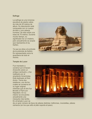 Esfinge
La esfinge es una inmensa
escultura de piedra caliza
de más de 20 metros de
altura. Su descripción está
compuesta con un cuerpo
de león y una cabeza
humana. Se alza sobre una
base de 70 metros. Durante
mucho tiempo, su
significado fue un misterio,
pero actualmente se acepta
que representa al rey
Kefrén.
Ya que se sitúa a la entrada
de la pirámide de Kefrén.
Es representada como la
guardiana de todo el
recinto.
Templo de Luxor
Fue mandado a
construir por el faraón
Amenofis sobre un
antiguo santuario, y fue
realizado por el
arquitecto Amenhotep.
Está dedicado al Dios
Amón. Tenía dos
obeliscos, uno de los
cuales se conserva en
su lugar original
mientras que el otro fue
llevado a París por
Napoleón. En su
interior se encuentra
actualmente una
mezquita más tardía.
En el templo Luxor se
da un gran número de tipos de pilares distintos: lotiformes, monóstilas, pilares
osiriacos (en los que sólo el pilar soporta el peso).
 