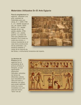 Materiales Utilizados En El Arte Egipcio
Para la arquitectura los
egipcios utilizaban una
gran variedad de
materiales para sus
obras, E.1.- 2065-1785
a. J.C.: ladrillo secado al
sol, cal, adobe. 5000-
3000 a. J.C.: ladrillo
secado al sol, cal,
adobe, piedra. 2780-
2380 a. J.C.: piedra,
granito. -La mano de
obra que utilizaba era
esclava. Por lo tanto su
costo era mínimo, o
incluso inexistente en el
caso de la construcción
de las pirámides. Los
esclavos estaban a
cargo de la mayoría de
las obras, o monumento funerarios del imperio.
La técnica de
Pintura de los
egipcios fue un
precedente de la
pintura al fresco o
témpera, ya que
aglutinaban
pigmentos
naturales, extraídos
de tierras de
diferentes colores,
que mezclaban con
clara de huevo y
disolvían con agua
para poder aplicarlo
sobre los muros,
revestidos con una
capa de revoco
"seco" de cal.
 