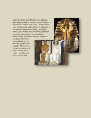 Los materiales que utilizaban los egipcios
para sus esculturas estaban determinados por
las materias primas de su país. La mayoría de
ellas se hacían de piedra caliza, de alabastro o
de piedras más duras como el granito y la
diorita y con menos frecuencia trabajaban con
madera y cobre. Las de piedra caliza se
policromaban aplicando una capa de yeso o
estuco para terminar
pintándolas (obra de
Rahotep y Nofret, ver
blog) Se diferenciaban
los sexos utilizando el
ocre oscuro para el
varón y un color más
claro para la mujer.
 