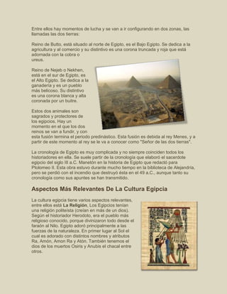 Entre ellos hay momentos de lucha y se van a ir configurando en dos zonas, las
llamadas las dos tierras:
Reino de Butto, está situado al norte de Egipto, es el Bajo Egipto. Se dedica a la
agricultura y al comercio y su distintivo es una corona truncada y roja que está
adornada con la cobra o
ureus.
Reino de Nejeb o Nekhen,
está en el sur de Egipto, es
el Alto Egipto. Se dedica a la
ganadería y es un pueblo
más belicoso. Su distintivo
es una corona blanca y alta
coronada por un buitre.
Estos dos animales son
sagrados y protectores de
los egipcios. Hay un
momento en el que los dos
reinos se van a fundir, y con
esta fusión termina el periodo predinástico. Esta fusión es debida al rey Menes, y a
partir de este momento al rey se le va a conocer como "Señor de las dos tierras".
La cronología de Egipto es muy complicada y no siempre coinciden todos los
historiadores en ella. Se suele partir de la cronología que elaboró el sacerdote
egipcio del siglo III a.C. Manetón en la historia de Egipto que redactó para
Ptolomeo II. Esta obra estuvo durante mucho tiempo en la biblioteca de Alejandría,
pero se perdió con el incendio que destruyó ésta en el 49 a.C., aunque tanto su
cronología como sus apuntes se han transmitido.
Aspectos Más Relevantes De La Cultura Egipcia
La cultura egipcia tiene varios aspectos relevantes,
entre ellos está La Religión, Los Egipcios tenían
una religión politeísta (creían en más de un dios).
Según el historiador Herodoto, era el pueblo más
religioso conocido, porque divinizaron todo desde el
faraón al Nilo. Egipto adoró principalmente a las
fuerzas de la naturaleza. En primer lugar al Sol el
cual es adorado con distintos nombres y atributos
Ra, Amón, Amon Ra y Atón. También tenemos el
dios de los muertos Osiris y Anubis el chacal entre
otros.
 