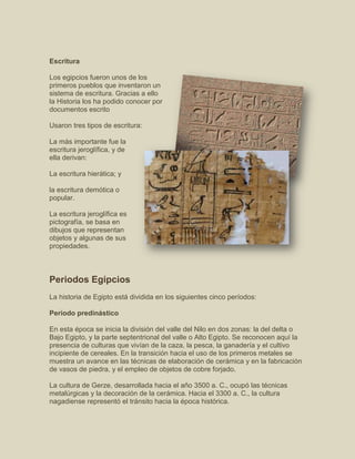 Escritura
Los egipcios fueron unos de los
primeros pueblos que inventaron un
sistema de escritura. Gracias a ello
la Historia los ha podido conocer por
documentos escrito
Usaron tres tipos de escritura:
La más importante fue la
escritura jeroglífica, y de
ella derivan:
La escritura hierática; y
la escritura demótica o
popular.
La escritura jeroglífica es
pictografía, se basa en
dibujos que representan
objetos y algunas de sus
propiedades.
Periodos Egipcios
La historia de Egipto está dividida en los siguientes cinco períodos:
Período predinástico
En esta época se inicia la división del valle del Nilo en dos zonas: la del delta o
Bajo Egipto, y la parte septentrional del valle o Alto Egipto. Se reconocen aquí la
presencia de culturas que vivían de la caza, la pesca, la ganadería y el cultivo
incipiente de cereales. En la transición hacia el uso de los primeros metales se
muestra un avance en las técnicas de elaboración de cerámica y en la fabricación
de vasos de piedra, y el empleo de objetos de cobre forjado.
La cultura de Gerze, desarrollada hacia el año 3500 a. C., ocupó las técnicas
metalúrgicas y la decoración de la cerámica. Hacia el 3300 a. C., la cultura
nagadiense representó el tránsito hacia la época histórica.
 