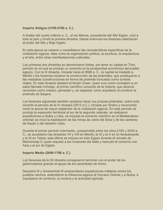 Imperio Antiguo (3100-2160 a. C.)
A finales del cuarto milenio a. C., el rey Menes, procedente del Alto Egipto, unió a
todo el país y fundó la primera dinastía. Desde entonces los faraones ostentarían
el poder del Alto y Bajo Egipto.
En esta época se crearon y consolidaron las características específicas de la
civilización egipcia, tales como la organización política, la escritura, la arquitectura
y el arte, entre otras manifestaciones culturales.
Las primeras dos dinastías se denominaron tinitas, por tener su capital en Tinis,
período en el cual se produjo un aumento en la prosperidad económica del pueblo
egipcio. Con la III dinastía, iniciada hacia el 2686 a. C., la capital se trasladó a
Menfis y los faraones iniciaron la construcción de las pirámides, que sustituyeron a
las mastabas (construcciones en forma de pirámide truncada) como tumbas
reales. En esta dinastía destacó el faraón Zoser, quien tuvo como consejero a un
sabio llamado Imhotep, el primer científico conocido de la historia, que alcanzó
renombre como médico, pensador y, en especial, como arquitecto al construir la
pirámide de Saqara.
Los faraones siguientes también quisieron tener sus propias pirámides, sobre todo
durante el período de la IV dinastía (2613 a.C.), iniciada por Snefru y reconocida
como la época de mayor esplendor de la civilización egipcia. En este período se
produjo la expansión territorial al sur de la segunda catarata, se realizaron
expediciones a Nubia y Libia, se impulsó el comercio marítimo en el Mediterráneo
oriental; se inició la explotación de las minas de cobre del Sinaí y de las canteras
de Asuán y del desierto nubio.
Durante el primer período intermedio, comprendido entre los años 2160 y 2040 a.
C., se sucedieron las dinastías VII y VIII en Menfis, la IX y la X en la Heracleópolis
y la XI en Tebas; esta última se impuso en todo Egipto durante el reinado de
Mentuhotep II, quien expulsó a los invasores del delta y reanudó el comercio con
Asia y el sur de Egipto.
Imperio Medio (2040-1786 a. C.)
Los faraones de la XII dinastía consiguieron terminar con el poder de los
gobernadores gracias al apoyo de los sacerdotes de Amón.
Sesostris III y Amenemhet III emprendieron expediciones militares contra los
pueblos vecinos, extendieron la influencia egipcia al Cercano Oriente y a Nubia, e
impulsaron el comercio, la minería y la actividad agrícola.
 