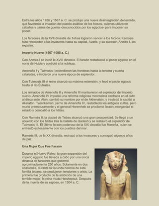 Entre los años 1786 y 1567 a. C. se produjo una nueva desintegración del estado,
que favoreció la invasión del pueblo asiático de los hicsos, quienes utilizaron
caballos y carros de guerra -desconocidos por los egipcios- para imponer su
poder.
Los faraones de la XVII dinastía de Tebas lograron vencer a los hicsos. Kamosis
hizo retroceder a los invasores hasta su capital, Avaris, y su sucesor, Ahmés I, los
expulsó.
Imperio Nuevo (1567-1085 a. C.)
Con Ahmés I se inició la XVIII dinastía. El faraón restableció el poder egipcio en el
norte de Nubia y controló a la nobleza.
Amenofis I y Tutmosis I extendieron las fronteras hasta la tercera y cuarta
cataratas, e iniciaron una nueva época de esplendor.
Con Tutmosis III el reino alcanzó su máxima extensión, y llevó el poder egipcio
hasta el río Éufrates.
Los reinados de Amenofis II y Amenofis III mantuvieron el esplendor del imperio
nuevo. Amenofis IV impulsó una reforma religiosa monoteísta centrada en el culto
al disco solar Atón, cambió su nombre por el de Akhenatón, y trasladó la capital a
Aketatón. Tutankamón, yerno de Amenofis IV, restableció los antiguos cultos, pero
murió prematuramente y el general Horemheb se proclamó faraón, reorganizó el
estado y combatió a los hititas.
Con Ramsés II, la ciudad de Tebas alcanzó una gran prosperidad. Se llegó a un
acuerdo con los hititas tras la batalla de Qadesh y se restauró el esplendor de
Tutmosis III. El último faraón poderoso de la XIX dinastía fue Menefta, quien se
enfrentó exitosamente con los pueblos del mar.
Ramsés III, de la XX dinastía, rechazó a los invasores y consiguió algunos años
de paz.
Una Mujer Que Fue Faraón
Durante el Nuevo Reino, la gran expansión del
imperio egipcio fue llevada a cabo por una única
dinastía de faraones que gobernó
aproximadamente 250 años. Solamente en dos
ocasiones, durante la fecunda historia de esta
familia tebana, se produjeron tensiones y crisis. La
primera fue producto de la ambición de una
terrible mujer, la reina viuda Hatshepsut. Después
de la muerte de su esposo, en 1504 a. C.
 