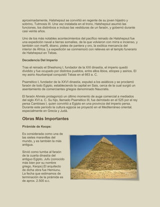 aproximadamente, Hatshepsut se convirtió en regente de su joven hijastro y
sobrino, Tutmosis III. Una vez instalada en el trono, Hatshepsut asumió las
funciones, los distintivos e incluso las vestiduras de un faraón, y gobernó durante
casi veinte años.
Uno de los más notables acontecimientos del pacífico reinado de Hatshepsut fue
una expedición naval a tierras somalíes, de la que volvieron con mirra e incienso, y
también con marfil, ébano, pieles de pantera y oro, la exótica mercancía del
interior de África. La expedición se conmemoró con relieves en el templo funerario
de Hatshepsut en Tebas.
Decadencia Del Imperio
Tras el reinado el Sheshonq I, fundador de la XXI dinastía, el imperio quedó
dividido y fue ocupado por distintos pueblos, entre ellos libios, etíopes y asirios. El
rey asirio Asurbanipal conquistó Tebas en el 663 a. C.
Psamético I, fundador de la XXVI dinastía, expulsó a los asiáticos y se proclamó
faraón de todo Egipto, estableciendo la capital en Sais, cerca de la cual surgió un
asentamiento de comerciantes griegos denominado Naucratis.
El faraón Ahmés protagonizó un último momento de auge comercial a mediados
del siglo XVI a. C. Su hijo, llamado Psamético III, fue derrotado en el 525 por el rey
persa Cambises I, quien convirtió a Egipto en una provincia del imperio persa.
Durante este período la cultura egipcia se proyectó en el Mediterráneo oriental,
especialmente en Grecia y Judá.
Obras Más Importantes
Pirámide de Keops:
Es considerada como una de
las sietes maravillas del
mundo, y es también la más
antigua.
Sirvió como tumba al faraón
de la cuarta dinastía del
antiguo Egipto, Jufu (conocido
más bien por su nombre
griego, Keops).El arquitecto
de dicha obra fue Hemiunu.
La fecha que estimamos de
terminación de la pirámide es
de aprox. 2.500 a.c.
 