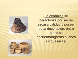  La cerámica se
caracteriza por ser de
escasa calidad y poseer
poca decoración, entre
estos se
encuentran(jarras,cuenco
s y queseras).
 