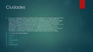  En Egipto, el espacio urbano se estructuraba teniendo en cuenta la orientación de
los puntos cardinales en dos ejes, Norte-Sur (paralelo al Nilo) y Este-Oeste (el
trayecto solar). La ciudad egipcia plantea una organización espacial con arreglo
a un orden jerárquico, situando en el centro urbano los templos y palacios. Las
calles y los barrios se disponen dentro de una red octogonal donde el agua
adquiere un especial protagonismo dentro de la escena urbana. Al Este del Nilo la
ciudad presentaba su mayor actividad. Los egipcios interpretaban, en su
cosmovisión, el trayecto del sol como una metáfora del ciclo de la vida. El
amanecer, y toda la tierra al Este del Nilo representan al nacimiento, a la vida. El
atardecer, y las tierras al Oeste del río, al ocaso de la vida, la muerte. La
necrópolis, las pirámides, el valle de los reyes, todos se encuentran al Oeste.
 Ciudades del Antiguo Egipto:
 Memphis
 Tebas
 Heracleópolis
 Tanisol
 Hieracómpolis
Ciudades
 