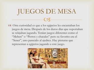 
 Otra curiosidad es que a los egipcios les encantaban los
juegos de mesa. Después de los duros días que soportaban
se relajaban jugando. Tenían juegos diferentes como el
“Mehen” o “Perros y chacales” pero su favorito era el
“Senet”, uno parecido al ajedrez. Hay pinturas que
representan a egipcios jugando a este juego.
JUEGOS DE MESA
 