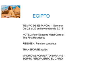 EGIPTO
TIEMPO DE ESTANCIA: 1 Semana.
Del 22 al 29 de Noviembre de 2.015
HOTEL: Four Seasons Hotel Cairo at
The First Residence
REGIMEN: Pensión completa
TRANSPORTE: Avión:
MADRID AEROPUERTO BARAJAS -
EGIPTO AEROPUERTO EL CAIRO
 