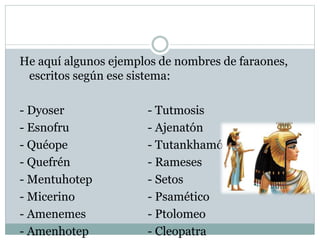 He aquí algunos ejemplos de nombres de faraones,
escritos según ese sistema:
- Dyoser - Tutmosis
- Esnofru - Ajenatón
- Quéope - Tutankhamón
- Quefrén - Rameses
- Mentuhotep - Setos
- Micerino - Psamético
- Amenemes - Ptolomeo
- Amenhotep - Cleopatra
 