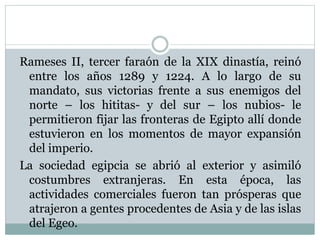 Rameses II, tercer faraón de la XIX dinastía, reinó
entre los años 1289 y 1224. A lo largo de su
mandato, sus victorias frente a sus enemigos del
norte – los hititas- y del sur – los nubios- le
permitieron fijar las fronteras de Egipto allí donde
estuvieron en los momentos de mayor expansión
del imperio.
La sociedad egipcia se abrió al exterior y asimiló
costumbres extranjeras. En esta época, las
actividades comerciales fueron tan prósperas que
atrajeron a gentes procedentes de Asia y de las islas
del Egeo.
 