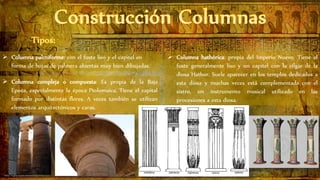  Columna palmiforme: con el fuste liso y el capitel en
forma de hojas de palmera abiertas muy bien dibujadas.
 Columna hathórica: propia del Imperio Nuevo. Tiene el
fuste generalmente liso y un capitel con la efigie de la
diosa Hathor. Suele aparecer en los templos dedicados a
esta diosa y muchas veces está complementada con el
sistro, un instrumento musical utilizado en las
procesiones a esta diosa.
 Columna compleja o compuesta: Es propia de la Baja
Época, especialmente la época Ptolomaica. Tiene el capital
formado por distintas flores. A veces también se utilizan
elementos arquitectónicos y caras.
 