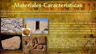 Debido a la escasez de materiales, los dos materiales de construcción predominantemente usados en el antiguo Egipto eran
el adobe (ladrillos de barro) y la piedra, fundamentalmente piedra caliza, también piedra arenisca y granito en cantidades
enormes.
Del imperio antiguo en adelante, la piedra fue reservada
generalmente para tumbas y templos, mientras que los
ladrillos fueron utilizados en viviendas, incluso en los palacios
reales, fortalezas, muros de los recintos de los templos y de
las ciudades, y para edificios en los complejos de los templos
La arquitectura egipcia antigua se fundamenta principalmente
en sus monumentos religiosos, estructuras macizas
caracterizadas por su gran tamaño, con muros levemente
inclinados y escasas aberturas, repitiendo un método de
construcción posiblemente usado para obtener estabilidad en
edificios de muros de adobe.
 