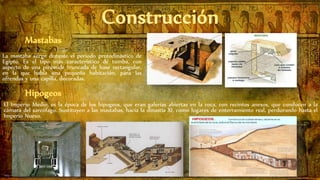 La mastaba surge durante el periodo protodinástico de
Egipto. Es el tipo más característico de tumba, con
aspecto de una pirámide truncada de base rectangular,
en la que había una pequeña habitación, para las
ofrendas y una capilla, decoradas.
El Imperio Medio, es la época de los hipogeos, que eran galerías abiertas en la roca, con recintos anexos, que conducen a la
cámara del sarcófago. Sustituyen a las mastabas, hacia la dinastía XI, como lugares de enterramiento real, perdurando hasta el
Imperio Nuevo.
 