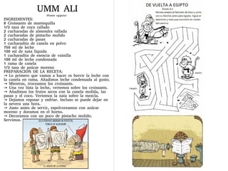 UMM ALI
(Postre egipcio)
INGREDIENTES:
8 Croissants de mantequilla
1/3 taza de coco rallado
2 cucharadas de almendra rallada
2 cucharadas de pistacho molido
2 cucharadas de pasas
1 cucharadita de canela en polvo
750 ml de leche
100 ml de nata líquida
1 cucharadita de esencia de vainilla
100 ml de leche condensada
1 rama de canela
1/3 taza de azúcar moreno
PREPARACIÓN DE LA RECETA:
→ Lo primero que vamos a hacer es hervir la leche con
la canela en rama. Añadimos leche condensada al gusto.
→ Mientras, troceamos los croissants.
→ Una vez lista la leche, vertemos sobre los croissants.
→ Añadimos los frutos secos con la canela molida, las
pasas y el coco. Vertemos la nata sobre la mezcla.
→ Dejamos reposar y enfriar. Incluso se puede dejar en
la nevera una hora.
→ Justo antes de servir, espolvoreamos con azúcar
moreno y doramos en el horno.
→ Decoramos con un poco de pistacho molido.
Servimos.
 