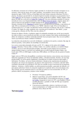 En diferentes momentos de su historia, Egipto permitió la circulación de monedas extranjeras en su
territorio, sobre todo las piezas de 8 reales españoles. Tan populares fueron estas monedas, que
durante los siglos XVIII y XIX en el Gran Bazar del Cairo tenían cotización oficial por 20 qirsh o
piastras. El primero que permitió la circulación legal de monedas extranjeras en este territorio fue el
sultán Selim III. De esta manera se estampó un resello que llevaba la palabra “MISR” (Egipto) sobre
piezas de reales de a ocho del rey Carlos III y Carlos IV. Con esta contramarca también se conocen
monedas de otras cecas hispanoamericanas, talers de María Teresa de Austria y algunas piezas de 5
francos franceses que quedaron en Egipto después de las guerras napoleónicas (1798 – 1802).
Durante el dominio de los Mamelucos también fueron marcadas diversas monedas, y más tarde en el
siglo XIX se contramarcaron con fecha y ceca “MISR”. Durante el siglo XX en el Gran Bazar se
acuñaron piezas de 2 y 8 reales con diferentes fechas (1920) para circular por valor de 20 y 3 piastras
(2 reales). En Egipto los reales españoles eran conocidos por el nombre de “Abu Mafta”, ya que
creían que las columnas de Plus Ultra eran dos cañones.25
Durante los últimos 40 años, el gobierno egipcio ha adoptado estrategias que van de una economía
de orden soviético a una economía de mercado, con varias variantes entre ambas, predominando por
último las tendencias socialistas moderadas intentado hacer prosperar alpaís. Hay un sector público
fuerte cuya ineficacia intenta combatir el Gobierno.
Las industrias más productivas son textil, fertilizantes y productos de caucho y cemento. Hay algo de
industria pesada y varias plantas de ensamblaje de automóviles.
Los socios comerciales principales del país son EE. UU y algunos de los países de la Unión
Europea (Alemania, Francia, Italia y el Reino Unido). Los cambios radicales en el anterior bloque
soviético, que era el mercado principal de Egipto, han tenido un gran impacto en la economía,
aunque después el país se convirtió en el segundo país en recibir ayuda de Estados Unidos, tras
Israel; entre 1994 y el 2004 Egipto recibió unos 2000 millones de USD por año de ayuda de Estados
Unidos.26
Egipto tenía en 1990 serios desequilibrios económicos tanto internos como externos:una estructura
industrial organizada por Nasser de titularidad pública, sobredimensionada, obsoleta y de muy baja
productividad. Un sector agrario rígidamente controlado por el estado con precios intervenidos y
deficitarios. Por último, un sector exterior deficitario y basado en las exportaciones de productos
energéticos, las remesas de emigrantes, los ingresos del canal de Suez y el turismo, todo ello había
sostenido el desarrollo en la década de 1970, pero era sensible al nuevo terrorismo de los integristas
islámicos. Asimismo, el déficit público era prácticamente insostenible y generador de inflación y el
país apenas podía hacer frente a la situación surgida tras la explosión de la crisis de la deuda en los
años ochenta, que tan seriamente afectó a casitodos los países en vías de desarrollo. En 1991, el
gobierno elaboró un programa y propuso varias medidas:
 Privatizar 314 empresas públicas.
 Mejorar la agricultura, que genera alrededor del 20 % de
Producto Nacional Bruto, con un ambicioso proyecto: el canal
de Toshka, inaugurado en enero de 1997, cuya finalidad es hacer
un delta alternativo y paralelo al valle del Nilo que recuperará
tierras del desierto.
 Crear proyectos industriales, mineros y turísticos así como
nuevos asentamientos en Toshka para reducir la densidad de
población de las riberas del Nilo.
Turismo[editar]
 