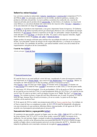 Industriay minería[editar]
Los servicios y productos industriales (minería, manufactura y construcción) componían el37,6 %
del PIB de 2008. Los principales productos son los textiles, productos químicos, metales y los
productos derivados del petróleo. La nueva política económica ha conducido a la creación de
empresas privadas para la producción de automóviles, la electrónica y la medicina. La mayoría de
estas fábricas se concentran alrededor del centro de las dos mayores urbes: El Cairo y Alejandría y
en la zona industrial a lo largo del Canal de Suez.
El petróleo es el producto más importante y una gran e importante fuente de ingresos. El Gobierno
en la década de 80 alentó la producción de gas natural para abastecer a los consumidores de energía
doméstica. El gas natural comenzó a exportarse en los 90. Los principales campos de petróleo y gas
están ubicados en el mar Rojo y el desierto de Libia. En cuanto a otras riquezas minerales, Egipto
tiene abundantes menas de fosfatos, sal, caliza y mineral de hierro.
Egipto produce la energía suficiente para satisfacer las necesidades de todos los consumidores
locales. Las principales fuentes de energía son de origen hidroeléctrico, y se basan en su mayoría
cerca de Asuán. Las cantidades de petróleo y gas natural también surten cerca de la mitad de los
requerimientos energéticos de los consumidores.
Canal de Suez[editar]
Artículo principal: Canal de Suez
El Puente delCanalde Suez.
El canal de Suez es un canal artificial a nivel del mar, considerado el centro de transporte marítimo
más importante en el Oriente Medio, que conecta el mar Mediterráneo con el mar Rojo. Abierto en
noviembre de 1869 después de 10 años de trabajo, permite el transporte en barco
entre Europa y Asia sin tener que rodear África. El término norte es Port Said y el término sur
es Port Tawfiq en la ciudad de Suez. Ismailiase encuentra en su lado oeste, a 3 km del punto medio.
El canal tenía 193.30 km de longitud, 24 m de profundidad y 205 m de ancho en 2010. Se compone
de un canal de acceso norte de 22 km, el canal propiamente dicho de 162,25 km, y el canal de acceso
sur de 9 km. El canal es un único carril con lugares de paso en el "Ballah By-Pass" y el Gran Lago
Amargo. No contiene esclusas, el agua del mar fluye libremente por el canal. En general, el canal al
norte del lago Amargo fluye al norte en invierno y al sur en verano. La parte sur de los lagos
cambian con la marea de Suez.
El 26 de agosto de 2014 se realizó una propuesta para abrir un Nuevo canal de Suez. Los trabajos en
el Nuevo canal de Suez se completaron en julio de 2015.2728
El canal fue inaugurado oficialmente
con una ceremonia a la que asistieron diferentes líderes internacionales el 6 de agosto de 2015, de
acuerdo con el presupuesto presentado para el proyecto.2930
Saneamiento básico yaguapotable[editar]
El suministro de agua potable aumentó en Egipto entre los años 1990 y 2000 del 89 % al 100 % en
las áreas urbanas y del 39 % al 93 % en las áreas rurales, a pesar del rápido crecimiento de la
población. En este período, Egipto consiguió erradicar la costumbre de defecar en letrinas en las
áreas rurales e invirtió en las infraestructuras necesarias para hacerlo. El acceso a fuentes de agua
potable en Egipto ahora es prácticamente universal con una estimación del 99 %. Alrededor de la
mitad de la población está conectada a sistemas de recogida de aguas residuales.31
 