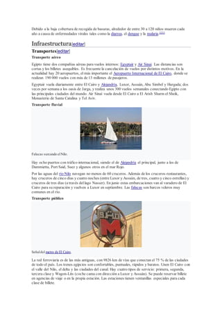 Debido a la baja cobertura de recogida de basuras, alrededor de entre 30 a 120 niños mueren cada
año a causa de enfermedades virales tales como la diarrea, el dengue y la malaria.3233
Infraestructura[editar]
Transportes[editar]
Transporte aéreo
Egipto tiene dos compañías aéreas para vuelos internos: Egyptair y Air Sinai. Las distancias son
cortas y los billetes asequibles. Es frecuente la cancelación de vuelos por distintos motivos. En la
actualidad hay 20 aeropuertos, el más importante el Aeropuerto Internacional de El Cairo, donde se
realizan 190 000 vuelos con más de 13 millones de pasajeros.
Egyptair vuela diariamente entre El Cairo y Alejandría, Luxor, Assuán, Abu Simbel y Hurgada; dos
veces por semana a los oasis de Jarga, y realiza unos 300 vuelos semanales conectando Egipto con
las principales ciudades del mundo. Air Sinaí vuela desde El Cairo a El Arish Sharm el Sheik,
Monasterio de Santa Catalina y Tel Aviv.
Transporte fluvial
Falucas surcando elNilo.
Hay ocho puertos con tráfico internacional, siendo el de Alejandría el principal, junto a los de
Dammietta, Port Said, Suez y algunos otros en el mar Rojo.
Por las aguas del río Nilo navegan no menos de 60 cruceros. Además de los cruceros-restaurantes,
hay cruceros de cinco días y cuatro noches (entre Luxor y Assuán, de tres, cuatro y cinco estrellas) y
cruceros de tres días (a través del lago Nasser). En junio estas embarcaciones van al varadero de El
Cairo para su reparación y vuelven a Luxor en septiembre. Las falucas son barcos veleros muy
comunes en el río.
Transporte público
Señaldel metro de El Cairo.
La red ferroviaria es de las más antiguas, con 9826 km de vías que conectan el 75 % de las ciudades
de todo el país. Los trenes egipcios son confortables, puntuales, rápidos y baratos. Unen El Cairo con
el valle del Nilo, el delta y las ciudades del canal. Hay cuatro tipos de servicio: primera, segunda,
tercera clase y Wagon-Lits (coche cama con dirección a Luxor y Assuán). Se puede reservar billete
en agencias de viaje o en la propia estación. Las estaciones tienen ventanillas especiales para cada
clase de billete.
 