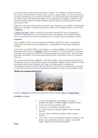 Los taxistas egipcios tienen fama de temerarios al volante, y los contadores se utilizan raramente,
por lo que es necesario indicar el destino, pactar un precio, y pagar al llegar. Los servicios de taxis se
encuentran normalmente en las estaciones de Peugeot, y no arrancan hasta que no han llenado todos
sus asientos. Viajan tanto dentro de la ciudad como a cualquier punto de Egipto, incluidos los oasis.
La mayoría intenta situarse en la plaza de Ramsés, plaza de Tharir y en el aeropuerto de El Cairo,
para recoger turistas.
Egipto tiene una red de autobuses que recorre todo el país. Son baratos, y se modificó el sistema para
garantizar a cada viajero su asiento. Hay autobuses urbanos en las ciudades grandes, como El Cairo
y Alejandría.
El metro de El Cairo es limpio, cómodo y recorre todo el centro de El Cairo con las paradas a
intervalos de medio kilómetro. Las estaciones de metro están indicadas por una señal octogonal
negra con una M roja. Casi todo el recorrido discurre a lo largo del Nilo, por la llamada Corniche.
Automóvil
En las ciudades el tráfico está congestionado, especialmente en El Cairo, donde es un problema
fundamental. En carretera hay pocas limitaciones, y la tranquilidad es total, aunque abundan los
controles.
La red viaria consta de 50 300 km, entre autopistas y carreteras asfaltadas. La más importante es el
cinturón que une El Cairo con Alejandría, donde se concentra el70 % del movimiento de vehículos.
El gobierno tiene previsto la construcción de una gran autopista que una El Cairo y Assiut a lo largo
de la orilla este del Nilo y de carreteras que conecten El Cairo con Jordania, Israely los Territorios
Palestinos.
Las carreteras desde El Cairo a Alejandría, Port Said, Ismailía y Suez, son todas de cuatro carriles, y
la mayoría de las que cruzan el desierto uniendo las principales ciudades están pavimentadas excepto
las carreteras en dirección a Hurgada y Alto Egipto, que siguen siendo muy peligrosas,
especialmente de noche. En total, la red viaria alcanza los 50 300 km. Las reparaciones no son caras
y es muy fácil encontrar un mecánico. Hay agencias de alquiler de coches en los principales hoteles.
Medios de comunicación[editar]
Atardeceren El Cairo visto desde la Torre de El Cairo, la mayorciudad de África y del Oriente Próximo.
Periódicos y revistas
 Al Ahram (las pirámides) es el periódico más antiguo y
prestigioso de Egipto. Fundado en 1875, se publica en árabe.
 El Ajbar (las noticias), periódico árabe
 El Gumhuriya (la república), periódico árabe.
 Le Progrés Egyptien (el progreso egipcio), diario en lengua
francesa
 Journal d’Egypte (periódico de Egipto), diario en lengua
francesa.
 Cairo Today es una revista mensual en inglés con artículos sobre
historia, arte, arquitectura, negocios y aspectos generales de
Egipto. Admite suscripciones internacionales.
Radio
 