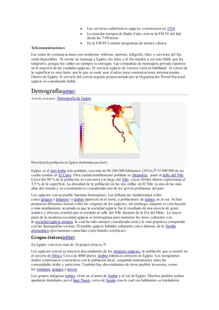  Los servicios radiofónicos egipcios comenzaron en 1934.
 La estación europea de Radio Cairo está en la FM 95 del dial
desde las 7.00 horas.
 En la FM 89.5 emiten programas de música clásica.
Telecomunicaciones
Las redes de comunicaciones son modernas: teléfono, internet, telégrafo, télex y servicios del fax
están disponibles. Al enviar un mensaje a Egipto, los télex y el fax tienden a ser más fiable que los
telégrafos, porque los cables no siempre se entregan. Las compañías de mensajería privada reparten
en la mayoría de las ciudades egipcias. El servicio egipcio de correos varía en fiabilidad: el correo de
la superficie es muy lento, por lo que se suele usar el aéreo para comunicaciones internacionales.
Dentro de Egipto, el servicio del correo urgente proporcionado por la Organización Postal Nacional
egipcia es considerado fiable.
Demografía[editar]
Artículo principal: Demografía de Egipto
Densidad de poblaciónen Egipto (habitantes porkm²).
Egipto es el país árabe más poblado, con más de 90.200.000 habitantes (2016),34
15 000 000 de los
cuales residen en El Cairo. Otra ciudad notablemente poblada es Alejandría, junto al delta del Nilo.
Cerca del 98 % de la población se concentra a lo largo del Nilo, cuyas fértiles riberas representan el
3,5 % de la superficie. La densidad de la población en las dos orillas de El Nilo es una de las más
altas del mundo y su crecimiento es considerado uno de los graves problemas del país.
Los egipcios son un pueblo bastante homogéneo. Las influencias mediterránea (tales
como griegos e italianos) y árabes aparecen en el norte, y poblaciones de nubios en el sur. Se han
propuesto diferentes teorías sobre los orígenes de los egipcios, sin embargo, ninguna es concluyente
y más ampliamente aceptada es que la sociedad egipcia fue el resultado de una mezcla de gente
asiática y africana oriental que se trasladó al valle del Nilo después de la Era del Hielo. La mayor
parte de la moderna sociedad egipcia es heterogénea pero mantiene los lazos culturales con
la sociedad egipcia antigua, la cual ha sido siempre considerada ruraly la más populosa comparada
con las demografías vecinas. El pueblo egipcio hablaba solamente cinco idiomas de la familia
afroasiática (previamente conocidas como hamito-semíticas).
Grupos étnicos[editar]
En Egipto conviven más de 34 grupos étnicos.35
Los egipcios son en su mayoría descendientes de los antiguos egipcios, la población que se asentó en
el noreste de África. Cerca de 4000 jinetes árabes islámicos entraron en Egipto. Los inmigrantes
árabes comenzaron a mezclarse con la población local, surgiendo matrimonios entre las
comunidades árabe y autóctona. También hay descendientes de otros pueblos invasores, como
los romanos, griegos y turcos.
Los grupos indígenas nubios viven en el norte de Sudán y el sur de Egipto. Muchos pueblos nubios
quedaron inundados por el lago Naser, cerca de Asuán, tras lo cual sus habitantes se trasladaron
 