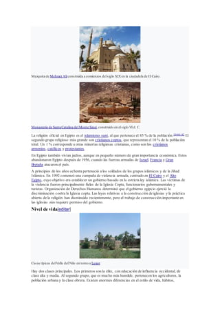Mezquita de Mehmet Alíconstruida a comienzos delsiglo XIXen la ciudadela de El Cairo.
Monasterio de SantaCatalina delMonte Sinaí,construido en elsiglo VI d. C.
La religión oficial en Egipto es el islamismo suní, al que pertenece el 85 % de la población.39404142
El
segundo grupo religioso más grande son cristianos coptos, que representan el 10 % de la población
total. Un 1 % corresponde a otras minorías religiosas cristianas, como son los cristianos
armenios, católicos y protestantes.
En Egipto también vivían judíos, aunque en pequeño número de gran importancia económica. Estos
abandonaron Egipto después de 1956, cuando las fuerzas armadas de Israel, Francia y Gran
Bretaña atacaron el país.
A principios de los años ochenta perteneció a los soldados de los grupos islámicos y de la Jihad
Islámica. En 1992 comenzó una campaña de violencia armada, centrado en El Cairo y el Alto
Egipto, cuyo objetivo era establecer un gobierno basado en la estricta ley islámica. Las víctimas de
la violencia fueron principalmente fieles de la Iglesia Copta, funcionarios gubernamentales y
turistas. Organización de Derechos Humanos determinó que el gobierno egipcio ejerció la
discriminación contra la Iglesia copta. Las leyes relativas a la construcción de iglesias y la práctica
abierta de la religión han disminuido recientemente, pero el trabajo de construcción importante en
las iglesias aún requiere permiso del gobierno.
Nivel de vida[editar]
Casas típicas delValle del Nilo en torno a Luxor.
Hay dos clases principales. Los primeros son la élite, con educación de influencia occidental, de
clase alta y media. Al segundo grupo, que es mucho más humilde, pertenecen los agricultores, la
población urbana y la clase obrera. Existen enormes diferencias en el estilo de vida, hábitos,
 