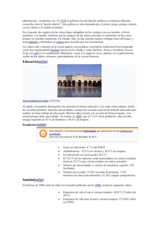alimentación, vestimenta, etc. En 1970 el gobierno ha introducido políticas económicas liberales
conocida como la "puerta abierta". Esta política es más demanda por el primer grupo, porque conecta
con la cultura y el capital extranjero.
En el pasado, las mujeres de las clases bajas trabajaban en los campos con sus maridos, a fin de
mantener a su familia, mientras que las mujeres de las clases más altas se mantenían en las casas,
porque sus maridos mantenían a la familia. Hoy en día, muchas mujeres trabajan fuera del hogar, y
usan pañuelos cubriéndose la cabeza para recordar que son musulmanas.
Los platos más comunes en la cocina egipcia son molojeya (una hierba tradicional local preparada
como una sopa)[mahshi] kushari (pasta con la cebolla y varias hierbas), frutas y hortalizas frescas.
El té o el café es el complemento alimenticio usual. Los egipcios ricos, además, en su gastronomía
suelen incluir platos europeos, principalmente de la cocina francesa.
Educación[editar]
Universidad de al-Azhar,en El Cairo.
El rápido crecimiento demográfico ha saturado el sistema educativo. Las aulas están repletas, desde
las escuelas primarias hasta las universidades, aunque las escuelas carecen de material adecuado para
realizar un buen trabajo de educación. Muchos niños asisten a la escuela de forma irregular, o no
asisten porque tiene que trabajar. Se estima, en 2005, que el 71,4 % de la población sabe escribir,
aunque repartido en 83 % de hombres y 59,4 % de mujeres.
Estadísticas[editar]
Este artículo o sección necesita referencias que aparezcan en una publicación
acreditada.
Este aviso fue puesto el 16 de diciembre de 2013.
 Gasto en educación: 4,7 % del PIB.43
 Analfabetismo: 32,8 % en varones y 56,4 % en mujeres.
 Escolarización en tercer grado:28,5 %
 El 76,5 % de los alumnos están matriculados en centros estatales
frente al 23,5 % que cursan estudios en centros privados.
 Número de universidades y centros de enseñanza superior: 192
facultades.
 Número de escuelas: 15.861 escuelas de primaria, 1.912
institutos de educación elemental y 6.202 colegios preparatorios.
Sanidad[editar]
El informe de 2006 sobre la salud en el mundo publicado por la OMS, arroja los siguientes datos:
 Esperanza de vida al nacer varones/mujeres: 68,0/71,32 años (en
2015).
 Esperanza de vida sana al nacer varones/mujeres: 57,8/60,2 años
(en 2002).
 