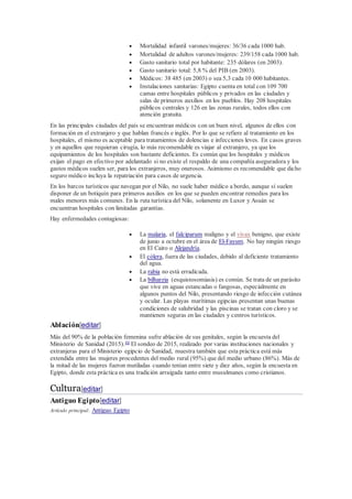  Mortalidad infantil varones/mujeres: 36/36 cada 1000 hab.
 Mortalidad de adultos varones/mujeres: 239/158 cada 1000 hab.
 Gasto sanitario total por habitante: 235 dólares (en 2003).
 Gasto sanitario total: 5,8 % del PIB (en 2003).
 Médicos: 38 485 (en 2003) o sea 5,3 cada 10 000 habitantes.
 Instalaciones sanitarias: Egipto cuenta en total con 109 700
camas entre hospitales públicos y privados en las ciudades y
salas de primeros auxilios en los pueblos. Hay 208 hospitales
públicos centrales y 126 en las zonas rurales, todos ellos con
atención gratuita.
En las principales ciudades del país se encuentran médicos con un buen nivel, algunos de ellos con
formación en el extranjero y que hablan francés e inglés. Por lo que se refiere al tratamiento en los
hospitales, el mismo es aceptable para tratamientos de dolencias e infecciones leves. En casos graves
y en aquellos que requieran cirugía, lo más recomendable es viajar al extranjero, ya que los
equipamientos de los hospitales son bastante deficientes. Es común que los hospitales y médicos
exijan el pago en efectivo por adelantado si no existe el respaldo de una compañía aseguradora y los
gastos médicos suelen ser, para los extranjeros, muy onerosos. Asimismo es recomendable que dicho
seguro médico incluya la repatriación para casos de urgencia.
En los barcos turísticos que navegan por el Nilo, no suele haber médico a bordo, aunque sí suelen
disponer de un botiquín para primeros auxilios en los que se pueden encontrar remedios para los
males menores más comunes. En la ruta turística del Nilo, solamente en Luxor y Asuán se
encuentran hospitales con limitadas garantías.
Hay enfermedades contagiosas:
 La malaria, el falciparum maligno y el vivax benigno, que existe
de junio a octubre en el área de El-Fayum. No hay ningún riesgo
en El Cairo o Alejandría.
 El cólera, fuera de las ciudades, debido al deficiente tratamiento
del agua.
 La rabia no está erradicada.
 La bilharzia (esquistosomiasis) es común. Se trata de un parásito
que vive en aguas estancadas o fangosas, especialmente en
algunos puntos del Nilo, presentando riesgo de infección cutánea
y ocular. Las playas marítimas egipcias presentan unas buenas
condiciones de salubridad y las piscinas se tratan con cloro y se
mantienen seguras en las ciudades y centros turísticos.
Ablación[editar]
Más del 90% de la población femenina sufre ablación de sus genitales, según la encuesta del
Ministerio de Sanidad (2015).44
El sondeo de 2015, realizado por varias instituciones nacionales y
extranjeras para el Ministerio egipcio de Sanidad, muestra también que esta práctica está más
extendida entre las mujeres procedentes del medio rural (95%) que del medio urbano (86%). Más de
la mitad de las mujeres fueron mutiladas cuando tenían entre siete y diez años, según la encuesta en
Egipto, donde esta práctica es una tradición arraigada tanto entre musulmanes como cristianos.
Cultura[editar]
Antiguo Egipto[editar]
Artículo principal: Antiguo Egipto
 
