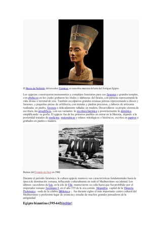 El Busto de Nefertiti, delescultorTutmose,es unaobra maestra delarte delAntiguo Egipto.
Los egipcios construyeron monumentos y complejos funerarios para sus faraones y grandes templos,
con obeliscos en los cuales grabaron los títulos y alabanzas del faraón, con pinturas representando la
vida divina o terrenal de este. También esculpieron grandes estatuas pétreas representando a dioses y
faraones, y pequeñas piezas de orfebrería, con metales y piedras preciosas, y labores de artesanía
realizadas en piedra, fayenza o delicadamente talladas en madera. Desarrollaron su propio sistema de
escritura, los jeroglíficos, con sus variantes: la escritura hierática y posteriormente la demótica,
simplificando su grafía. El egipcio fue de los primeros pueblos en entrar en la Historia, dejando a la
posteridad tratados de medicina, matemáticas y relatos mitológicos e históricos, escritos en papiros o
grabados en piedra o madera.
Ruinas delTemplo de Derr en 1960.
Durante el período faraónico, la cultura egipcia mantuvo sus características fundamentales hasta la
época de dominación romana, influyendo culturalmente en todo el Mediterráneo occidental. Los
últimos sacerdotes de Isis, en la isla de File, mantuvieron su culto hasta que fue prohibido por el
emperador romano Justiniano I, en el año 535 de la era común. Alejandría, capital de la Dinastía
Ptolemaica –sede de la célebre Biblioteca–, fue durante siglos el más importante centro cultural del
Mediterráneo y preferente lugar de estancia y estudio de muchos grandes pensadores de la
antigüedad.
Egipto bizantino (395-642)[editar]
 