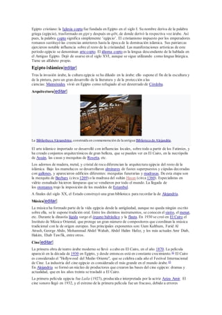 Egipto cristiano: la Iglesia copta fue fundada en Egipto en el siglo I. Su nombre deriva de la palabra
griega (egipcio), trasformado en gipt y después en qibt, de donde derivó la respectiva voz árabe. Así
pues, la palabra copto significa simplemente ‘egipcio’. El cristianismo impuesto por los emperadores
romanos sustituyó las creencias anteriores hasta la época de la dominación islámica. Sus patriarcas
ejercieron notable influencia sobre el resto de la cristiandad. Las manifestaciones artísticas de este
período egipcio se denominan arte copto. El idioma copto es la lengua descendiente de la hablada en
el Antiguo Egipto. Dejó de usarse en el siglo XVI, aunque se sigue utilizando como lengua litúrgica.
Tiene un alfabeto propio.
Egipto islámico[editar]
Tras la invasión árabe, la cultura egipcia se ha diluido en la árabe: ello supone el fin de la escultura y
de la pintura, pero un gran desarrollo de la literatura y de la protección a las
ciencias: Maimónides vivió en Egipto como refugiado al ser desterrado de Córdoba.
Arquitectura[editar]
La Bibliotheca Alexandrina,construida en conmemoración de la antigua Biblioteca de Alejandría.
El arte islámico importado se desarrolló con influencias locales, sobre todo a partir de los Fatimíes, y
ha creado conjuntos arquitectónicos de gran belleza, que se pueden ver en El Cairo, en la necrópolis
de Asuán, las casas y mezquitas de Rosetta, etc.
Los adornos de madera, metal, y cristal de roca diferencian la arquitectura egipcia del resto de la
islámica. Bajo los mamelucos se desarrollaron alminares de fustes superpuestos y cúpulas decoradas
con gallones, y aparecieron edificios diferentes: mezquitas funerarias y madrasas. De esta etapa son
la mezquita de Baybars (circa 1269) o la madrasa del sultán Hasan (circa 1360). Especialistas en
vidrio esmaltado hicieron lámparas que se vendieron por todo el mundo. La llegada de
los otomanos trajo la imposición de los modelos de Estambul.
A finales del siglo XX, el Estado construyó una gran biblioteca para recordar la de Alejandría.
Música[editar]
La música ha formado parte de la vida egipcia desde la antigüedad, aunque no queda ningún escrito
sobre ella, se le supone tradición oral. Entre los distintos instrumentos, se conocen el sistro, el menat,
etc. Durante la dinastía lágida surge el órgano hidráulico y la flauta. En 1930 se creó en El Cairo el
Instituto de Música Oriental, que protege un gran número de compositores que coordinan la música
tradicional con la de origen europeo. Sus principales exponentes son: Uum Kulthum, Farid Al
Atrash, George Abdo, Mohammad Abdel Wahab, Abdel Halim Hafez, y los más actuales Amr Diab,
Hakim, Ehab Tawfik, entre otros.
Cine[editar]
La primera obra de teatro árabe moderno se llevó a cabo en El Cairo, en el año 1870. La película
apareció en la década de 1930 en Egipto, y desde entonces está en constante crecimiento.45
El Cairo
es considerado el "Hollywood del Medio Oriente", que se celebra cada año el Festival Internacional
de Cine. La industria del cine egipcio es considerado el más grande en el mundo árabe.45
En Alejandría se formó un núcleo de productores que crearon las bases del cine egipcio: dramas y
actualidad, que en los años treinta se trasladó a El Cairo.
La primera película egipcia fue Laila (1927), producida e interpretada por la actriz Aziza Amir. El
cine sonoro llegó en 1932, y el estreno de la primera película fue un fracaso, debido a errores
 