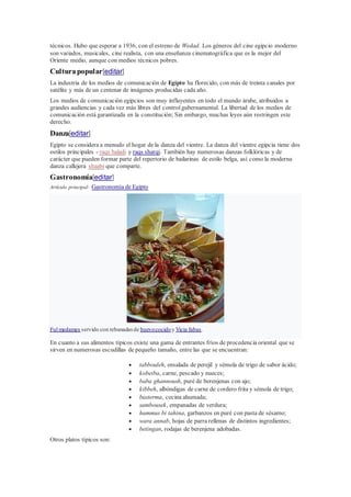 técnicos. Hubo que esperar a 1936, con el estreno de Wedad. Los géneros del cine egipcio moderno
son variados, musicales, cine realista, con una enseñanza cinematográfica que es la mejor del
Oriente medio, aunque con medios técnicos pobres.
Culturapopular[editar]
La industria de los medios de comunicación de Egipto ha florecido, con más de treinta canales por
satélite y más de un centenar de imágenes producidas cada año.
Los medios de comunicación egipcios son muy influyentes en todo el mundo árabe, atribuidos a
grandes audiencias y cada vez más libres del controlgubernamental. La libertad de los medios de
comunicación está garantizada en la constitución; Sin embargo, muchas leyes aún restringen este
derecho.
Danza[editar]
Egipto se considera a menudo el hogar de la danza del vientre. La danza del vientre egipcia tiene dos
estilos principales - raqs baladi y raqs sharqi. También hay numerosas danzas folklóricas y de
carácter que pueden formar parte del repertorio de bailarinas de estilo belga, así como la moderna
danza callejera shaabi que comparte.
Gastronomía[editar]
Artículo principal: Gastronomía de Egipto
Ful medames servido con rebanadasde huevococidoy Vicia fabas.
En cuanto a sus alimentos típicos existe una gama de entrantes fríos de procedencia oriental que se
sirven en numerosas escudillas de pequeño tamaño, entre las que se encuentran:
 tabbouleh, ensalada de perejil y sémola de trigo de sabor ácido;
 kobeiba, carne, pescado y nueces;
 baba ghannoush, puré de berenjenas con ajo;
 kibbeh, albóndigas de carne de cordero frita y sémola de trigo;
 basterma, cecina ahumada;
 sambousek, empanadas de verdura;
 hummus bi tahina, garbanzos en puré con pasta de sésamo;
 wara annab, hojas de parra rellenas de distintos ingredientes;
 betingan, rodajas de berenjena adobadas.
Otros platos típicos son:
 
