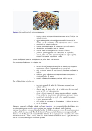 Kushari,plato tradicionalde la gastronomía egipcia.
 koshary, capas superpuestas de macarrones, arroz y lentejas con
salsa de tomate;
 fattah, capas de pan seco empapado en caldo, arroz y carne
aliñado con ajo y vinagre y cubierto con yogur, nueces y pasas;
 mouloukhiya, sopa de espinacas;
 hamam, pichones rellenos de granos de trigo verde o arroz;
 shish kebab, brocheta de carne de cordero;
 koftah, rollos de carne picada de cordero a la brasa;
 gambari, gambas gigantes con salsa de ajo de Alejandría;
 mahshi, arroz con carne que se acompaña con hojas de parra,
tomates, berenjenas o pimientos verdes.
Todos estos platos se sirven acompañados de pilau, arroz con verduras.
Los postres preferidos por los egipcios son:
 om ali, mezcla de pan o pasta con leche, nueces, coco y pasas
que se toma caliente (por ejemplo, arroz con leche);
 aish es saraila, hogaza de pan con miel ablandada con jarabe de
azúcar;
 baklawa, masa rellena de nueces aromatizada con aguamiel o
con una infusión de azahar;
 konafa, tallarines horneados con azúcar, miel y nueces.
Las bebidas típicas egipcias son:
 karkadee, procede de la flor del hibiscus y se puede tomar
caliente o frío;
 shai, té negro de fuerte sabor y la variedad conocida como shai
nana, servido con hojas de menta;
 ahwa, café turco; zumos de mango, guayaba, plátano, naranja,
fresa, zanahoria, lima, tomate, azúcar de caña, granada y limón;
 tamarhindi, infusión hecha con la pulpa seca del tamarindo;
 irssous, agua de regaliz;
 erfa, bebida de canela que se sirve caliente y cubierta de nueces;
 na na, de menta.
La mayor parte de la población egipcia profesa el islamismo y no consume bebidas alcohólicas, pero
existe una importante minoría copta (cristiana) que mantiene la milenaria tradición de su
elaboración, cultivo y consumo. Entre las bebidas alcohólicas destacan: ersoos, licor de fuertes sabor
y olor; zahlab, considerada la "bebida de los dioses" ya que esta hecha de una planta parecida a la
Jamaica con alcohol, que solo crecía alrededor del valle de los reyes; yasoon, con sabor a anís. Entre
los vinos destacan: Chateu Giniclis, tinto. Una buena variedad de blancos: Rubi d’Egyte, rosado. No
son de excelente calidad pero resultan aceptables.
 