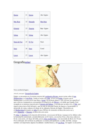 Quena 21 Quena Alto Egipto
Mar Rojo 22 Hurgada Mar Rojo
Oriental 23 Zaqaziq Bajo Egipto
Suhag 24 Suhag Alto Egipto
Sinaí del Sur 25 El Tor Sinaí
Suez 26 Suez Canal
Luxor 27 Luxor Alto Egipto
Geografía[editar]
Vista satelitalde Egipto.
Artículo principal: Geografía de Egipto
Egipto se encuentra en el extremo noreste del continente africano, posee costas sobre el mar
Mediterráneo y el mar Rojo. Limita al oeste con Libia, al sur con Sudán, al norte con el
Mediterráneo y al este con el mar Rojo e Israel. Su territorio abarca 1 001 450 km² de superficie,1
que a efectos comparativos corresponde a la mitad de la de México o el doble que España. Está
ocupado en su inmensa mayoría por el desierto del Sáhara, y surcado por un único río, el Nilo, que
riega la única tierra fértil del país y que ha sido la principal fuente de riqueza y ha permitido el
desarrollo de varias culturas a lo largo de la milenaria historia de Egipto. Desemboca en
el Mediterráneoformando un delta de unos 200 km de extensión en dirección norte-sur y
entre Alejandría y Damieta en dirección este-oeste.
El clima es desértico en la mayoría del territorio, con escasez de lluvias (aunque en los últimos años
la humedad ha aumentado considerablemente en El Cairo), con noches frías y días muy calurosos.
En la costa norte, a lo largo del delta, posee clima mediterráneo, con una media de lluvia de 18 mm.
Por lo inhóspito del territorio la población se asienta principalmente a orillas del Nilo, aunque
también son importantes algunas localidades mediterráneas y del mar Rojo. En Egipto se encuentra
 