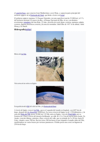 el canal de Suez, que conecta el mar Mediterráneo con el Rojo, y separa la parte principal del
territorio egipcio de la Península del Sinaí, que limita al este con Israel.
El gobierno egipcio mantiene 21 Parques Naturales con una superficie total de 53 000 km², el 5 %
del territorio nacional. El mayor de ellos, el Parque Nacional de Elba, al sur, con distintos
ecosistemas: manglares del mar Rojo, 22 islas, arrecifes de coral, dunas costeras, pantanos salados
costeros, llanuras desérticas costeras y la zona de montañas: Jabal Elba de 1437 m de altitud, Jabal
Ebruq y Al Daeeb.
Hidrografía[editar]
Ribera del río Nilo.
Vista aérea de las nubes en Egipto.
Fotografía desde la ISS delvalle del Nilo y la Península delSinaí.
A través de Egipto cruza el río Nilo, que es el segundo del mundo en longitud, con 6497 km de
largo, después del río Amazonas (6800 km). Su curso a través de Egipto es de 1.550 kilómetros, y la
zona del Delta del Nilo posee 24 000 km². El Nilo entra en Egipto, cerca de Wadi Halfa por su
frontera sur. Fluye a través del desierto fertilizando un valle de 1,5 a 2 km de ancho hasta Asuán. En
Asuán, cruza las últimas cataratas y fluye a través del valle, que se extiende de 5 a 20 km, hasta El
Cairo, situado a unos 700 km. Recorre otros 300 km hasta el mar irrigando el amplio delta del Nilo,
ramificándose en varios brazos por terrenos pantanosos. Eldelta posee una costa con lagunas de
250 km de largo.
 