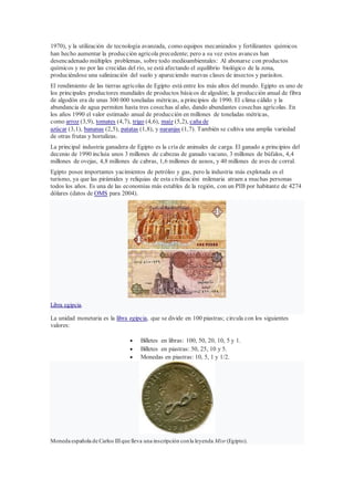 1970), y la utilización de tecnología avanzada, como equipos mecanizados y fertilizantes químicos
han hecho aumentar la producción agrícola precedente; pero a su vez estos avances han
desencadenado múltiples problemas, sobre todo medioambientales: Al abonarse con productos
químicos y no por las crecidas del río, se está afectando el equilibrio biológico de la zona,
produciéndose una salinización del suelo y apareciendo nuevas clases de insectos y parásitos.
El rendimiento de las tierras agrícolas de Egipto está entre los más altos del mundo. Egipto es uno de
los principales productores mundiales de productos básicos de algodón; la producción anual de fibra
de algodón era de unas 300 000 toneladas métricas, a principios de 1990. El clima cálido y la
abundancia de agua permiten hasta tres cosechas alaño, dando abundantes cosechas agrícolas. En
los años 1990 el valor estimado anual de producción en millones de toneladas métricas,
como arroz (3,9), tomates (4,7), trigo (4,6), maíz (5,2), caña de
azúcar (3,1), bananas (2,5), patatas (1,8), y naranjas (1,7). También se cultiva una amplia variedad
de otras frutas y hortalizas.
La principal industria ganadera de Egipto es la cría de animales de carga. El ganado a principios del
decenio de 1990 incluía unos 3 millones de cabezas de ganado vacuno, 3 millones de búfalos, 4,4
millones de ovejas, 4,8 millones de cabras, 1,6 millones de asnos, y 40 millones de aves de corral.
Egipto posee importantes yacimientos de petróleo y gas, pero la industria más explotada es el
turismo, ya que las pirámides y reliquias de esta civilización milenaria atraen a muchas personas
todos los años. Es una de las economías más estables de la región, con un PIB por habitante de 4274
dólares (datos de OMS para 2004).
Libra egipcia.
La unidad monetaria es la libra egipcia, que se divide en 100 piastras; circula con los siguientes
valores:
 Billetes en libras: 100, 50, 20, 10, 5 y 1.
 Billetes en piastras: 50, 25, 10 y 5.
 Monedas en piastras: 10, 5, 1 y 1/2.
Moneda española de Carlos IIIque lleva una inscripción conla leyenda Misr (Egipto).
 