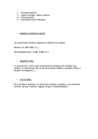 2. - Periodo dinástico.
3. - Imperio Antiguo, Medio y Nuevo.
4. - Periodo tardío
5. - Dominación Greco-Romana.
 PRIMERAS MANIFESTACIONES:
Las expresiones artísticas egipcias se clasifican en etapas:
Neolítico (5.300-4.000 a.C )
Periodo Badariense ( 4.400- 9.000 a.C )
 ARQUITECTURA:
La arquitectura, entre cuyas construcciones destacan los templos y las
tumbas, se caracterizan por el uso de la piedra tallada en grandes sillares (
bloques rectangulares ).
 ESCULTURAS:
En la escultura destacan los relieves las tumbas y templos, y las esculturas
exentas, de gran realismo, algunas de gran monumentalidad.
 