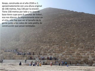 Keops, construida en el año 2550 a. C.
aproximadamente con una altura original
de 146 metros, hoy 136 por la erosión .
Tiene 230 metros por lado y su área de
base tiene cupo para 8 canchas de futbol…
eso nos dijeron. Es impresionante estar en
el sitio, sólo hay que ver el tamaño de la
gente junto a los cubos de cada piedra de
construcción que pesan toneladas.
 