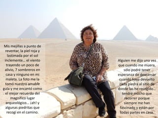 Mis mejillas a punto de
reventar, la piel roja y
lastimada por el sol
inclemente… el viento
trayendo un poco de
alivio, 7 sombreros en
casa y ninguno en mi
maleta. La foto me la
tomó nuestro amable
guía y me encantó como
el mejor recuerdo del
magnífico lugar
arqueológico… ¡ah! y
algunas piedritas que
recogí en el camino.
Alguien me dijo una vez
que cuando me muera,
sólo podré tener
esperanza de descansar
cuando haya devuelto
cada piedra al sitio de
donde las he recogido…
tendré mucho que
recorrer porque
siempre me han
fascinado y están por
todas partes en casa.
 