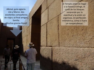 El Templo antes de llegar
a la famosa Esfinge, el
corte de los bloques
sorprende por la
exactitud y la unión sin
argamasa, en perfección
milimétrica, como si fuera
un rompecabezas.
Alkmal, guía egipcio.
Lila y Marco: dos
excelentes compañeros
de viaje y al final amigos,
familia.
¡Muchas gracias Brasil!
 