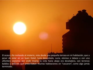 El ocaso y Ra invitando al misterio, vista desde una pequeña terraza en mi habitación, que a
pesar de estar en un buen Hotel, lucía descuidada, sucia, olorosa a tabaco y con una
alfombra viejísima, por ende insana; la vista hacia abajo era desoladora, con terrenos
baldíos y edificios que presentaban muchas habitaciones en “cascaron”, como algo jamás
terminado.
 