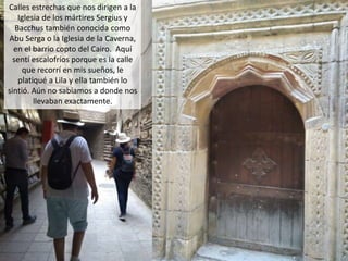Calles estrechas que nos dirigen a la
Iglesia de los mártires Sergius y
Bacchus también conocida como
Abu Serga o la Iglesia de la Caverna,
en el barrio copto del Cairo. Aquí
sentí escalofríos porque es la calle
que recorrí en mis sueños, le
platiqué a Lila y ella también lo
sintió. Aún no sabíamos a donde nos
llevaban exactamente.
 