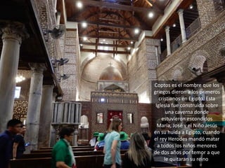 Coptos es el nombre que los
griegos dieron a los primeros
cristianos en Egipto. Esta
Iglesia fue construida sobre
una caverna donde
estuvieron escondidos
María, José y el Niño Jesús
en su huida a Egipto, cuando
el rey Herodes mandó matar
a todos los niños menores
de dos años por temor a que
le quitaran su reino.
 