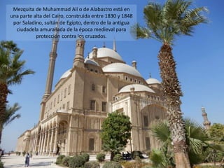 Mezquita de Muhammad Alí o de Alabastro está en
una parte alta del Cairo, construida entre 1830 y 1848
por Saladino, sultán de Egipto, dentro de la antigua
ciudadela amurallada de la época medieval para
protección contra los cruzados.
 